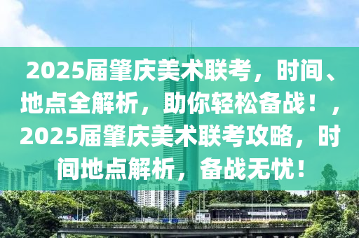 2025届肇庆美术联考，时间、地点全解析，助你轻松备战！，2025届肇庆美术联考攻略，时间地点解析，备战无忧！