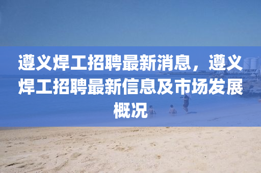 遵义焊工招聘最新消息，遵义焊工招聘最新信息及市场发展概况