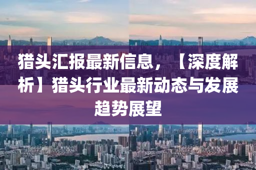 猎头汇报最新信息，【深度解析】猎头行业最新动态与发展趋势展望