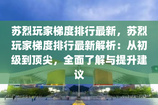 苏烈玩家梯度排行最新，苏烈玩家梯度排行最新解析：从初级到顶尖，全面了解与提升建议