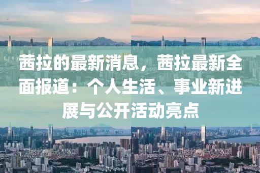 茜拉的最新消息，茜拉最新全面报道：个人生活、事业新进展与公开活动亮点