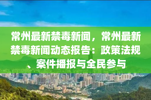 常州最新禁毒新闻，常州最新禁毒新闻动态报告：政策法规、案件播报与全民参与