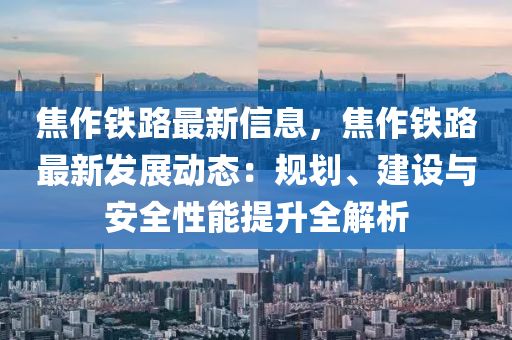 焦作铁路最新信息，焦作铁路最新发展动态：规划、建设与安全性能提升全解析