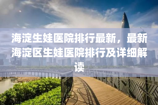 海淀生娃医院排行最新，最新海淀区生娃医院排行及详细解读