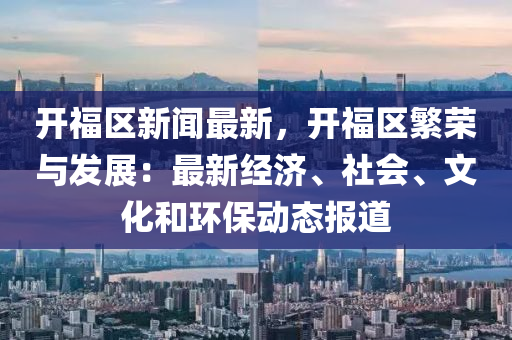开福区新闻最新，开福区繁荣与发展：最新经济、社会、文化和环保动态报道