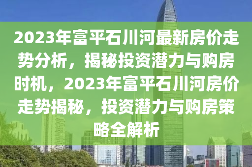2023年富平石川河最新房价走势分析，揭秘投资潜力与购房时机，2023年富平石川河房价走势揭秘，投资潜力与购房策略全解析