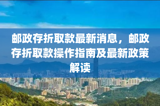 邮政存折取款最新消息，邮政存折取款操作指南及最新政策解读