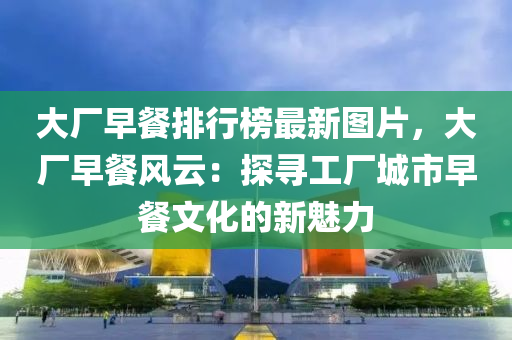 大厂早餐排行榜最新图片，大厂早餐风云：探寻工厂城市早餐文化的新魅力