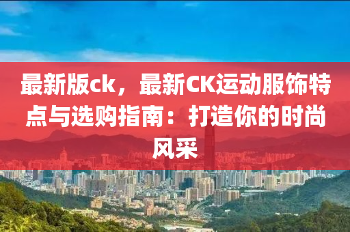 最新版ck，最新CK运动服饰特点与选购指南：打造你的时尚风采