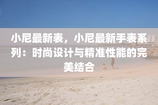 小尼最新表，小尼最新手表系列：时尚设计与精准性能的完美结合