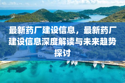最新药厂建设信息，最新药厂建设信息深度解读与未来趋势探讨