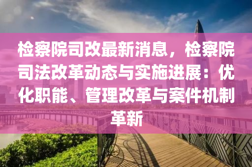 检察院司改最新消息，检察院司法改革动态与实施进展：优化职能、管理改革与案件机制革新