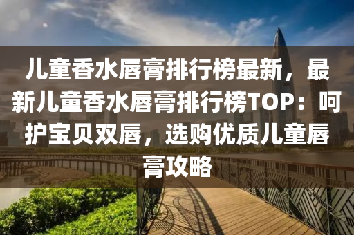 儿童香水唇膏排行榜最新，最新儿童香水唇膏排行榜TOP：呵护宝贝双唇，选购优质儿童唇膏攻略