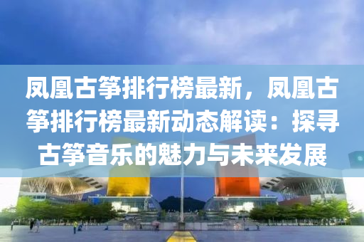 凤凰古筝排行榜最新，凤凰古筝排行榜最新动态解读：探寻古筝音乐的魅力与未来发展