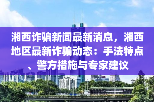 湘西诈骗新闻最新消息，湘西地区最新诈骗动态：手法特点、警方措施与专家建议