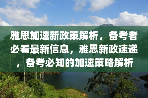 雅思加速新政策解析，备考者必看最新信息，雅思新政速递，备考必知的加速策略解析