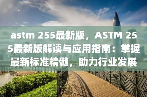 astm 255最新版，ASTM 255最新版解读与应用指南：掌握最新标准精髓，助力行业发展