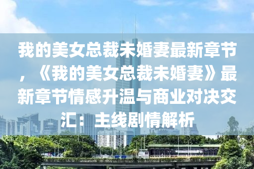 我的美女总裁未婚妻最新章节，《我的美女总裁未婚妻》最新章节情感升温与商业对决交汇：主线剧情解析