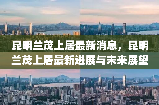 昆明兰茂上居最新消息，昆明兰茂上居最新进展与未来展望