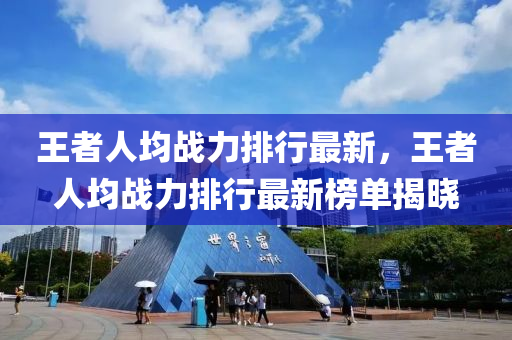王者人均战力排行最新，王者人均战力排行最新榜单揭晓