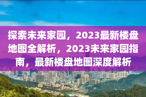 探索未来家园，2023最新楼盘地图全解析，2023未来家园指南，最新楼盘地图深度解析