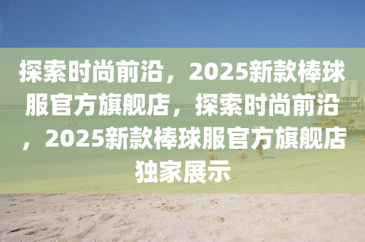 探索时尚前沿，2025新款棒球服官方旗舰店，探索时尚前沿，2025新款棒球服官方旗舰店独家展示