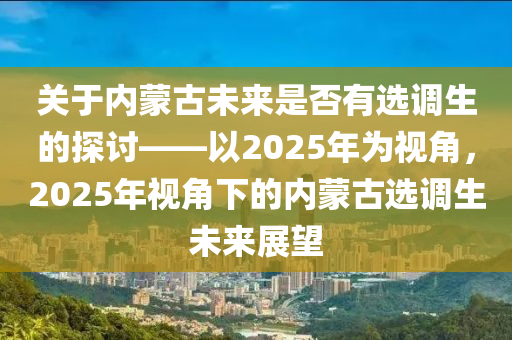 关于内蒙古未来是否有选调生的探讨——以2025年为视角，2025年视角下的内蒙古选调生未来展望