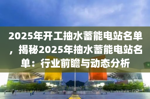 2025年开工抽水蓄能电站名单，揭秘2025年抽水蓄能电站名单：行业前瞻与动态分析