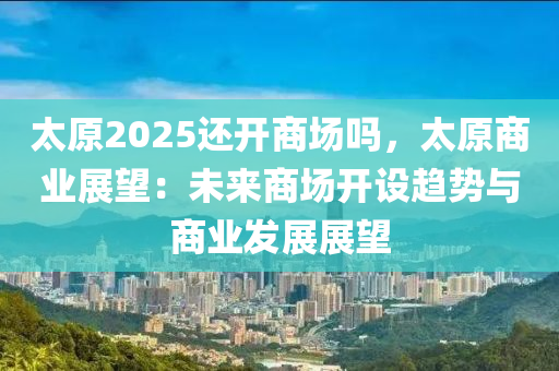 太原2025还开商场吗，太原商业展望：未来商场开设趋势与商业发展展望