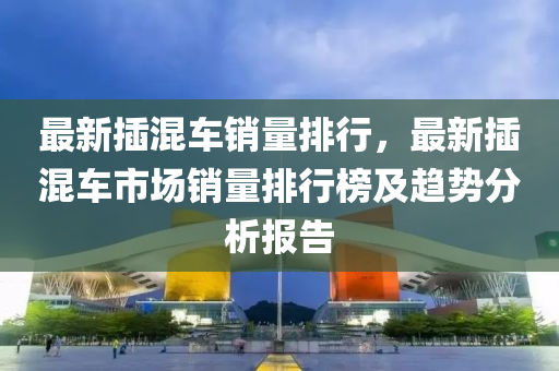 最新插混车销量排行，最新插混车市场销量排行榜及趋势分析报告
