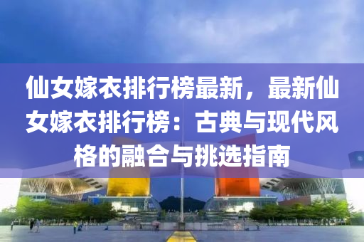 仙女嫁衣排行榜最新，最新仙女嫁衣排行榜：古典与现代风格的融合与挑选指南