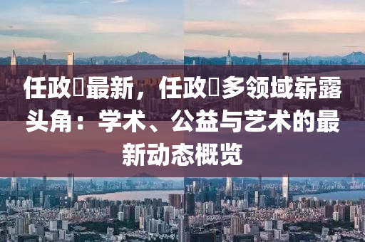 任政锜最新，任政锜多领域崭露头角：学术、公益与艺术的最新动态概览