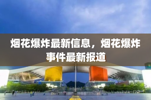 烟花爆炸最新信息，烟花爆炸事件最新报道