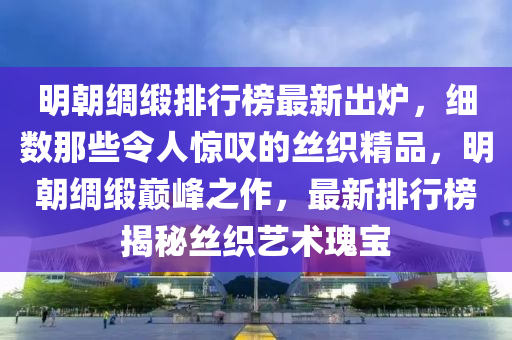 明朝绸缎排行榜最新出炉，细数那些令人惊叹的丝织精品，明朝绸缎巅峰之作，最新排行榜揭秘丝织艺术瑰宝