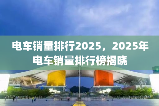 电车销量排行2025，2025年电车销量排行榜揭晓