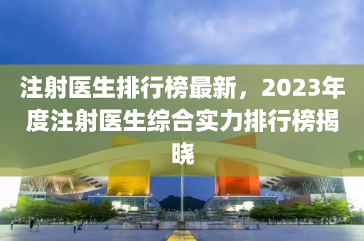 注射医生排行榜最新，2023年度注射医生综合实力排行榜揭晓