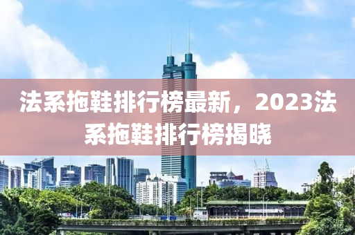 法系拖鞋排行榜最新，2023法系拖鞋排行榜揭晓