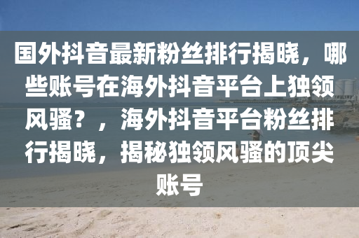国外抖音最新粉丝排行揭晓，哪些账号在海外抖音平台上独领风骚？，海外抖音平台粉丝排行揭晓，揭秘独领风骚的顶尖账号