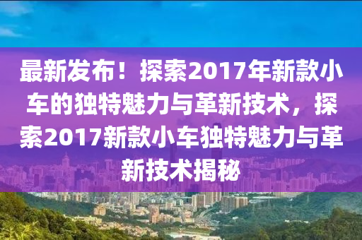 最新发布！探索2017年新款小车的独特魅力与革新技术，探索2017新款小车独特魅力与革新技术揭秘