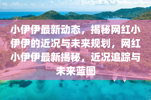 小伊伊最新动态，揭秘网红小伊伊的近况与未来规划，网红小伊伊最新揭秘，近况追踪与未来蓝图