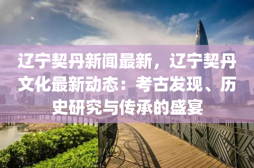 辽宁契丹新闻最新，辽宁契丹文化最新动态：考古发现、历史研究与传承的盛宴