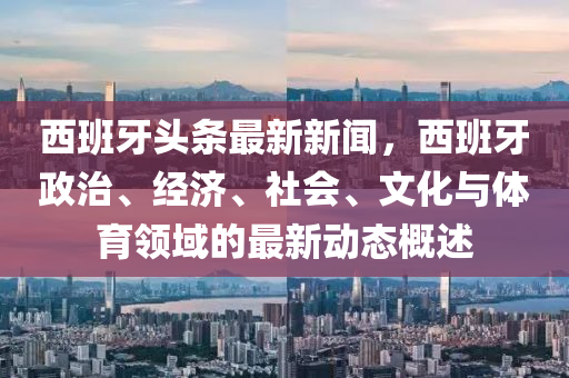 西班牙头条最新新闻，西班牙政治、经济、社会、文化与体育领域的最新动态概述
