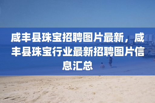 咸丰县珠宝招聘图片最新，咸丰县珠宝行业最新招聘图片信息汇总