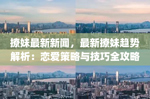 撩妹最新新闻，最新撩妹趋势解析：恋爱策略与技巧全攻略