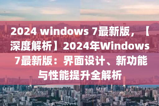 2024 windows 7最新版，【深度解析】2024年Windows 7最新版：界面设计、新功能与性能提升全解析