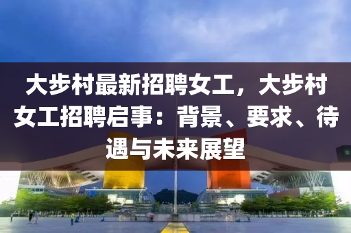 大步村最新招聘女工，大步村女工招聘启事：背景、要求、待遇与未来展望