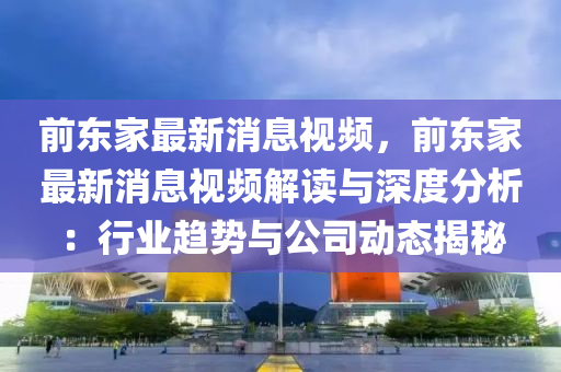 前东家最新消息视频，前东家最新消息视频解读与深度分析：行业趋势与公司动态揭秘