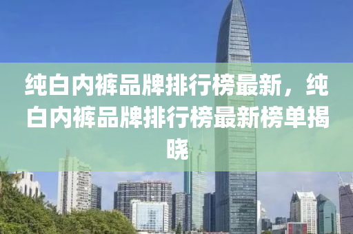 纯白内裤品牌排行榜最新，纯白内裤品牌排行榜最新榜单揭晓