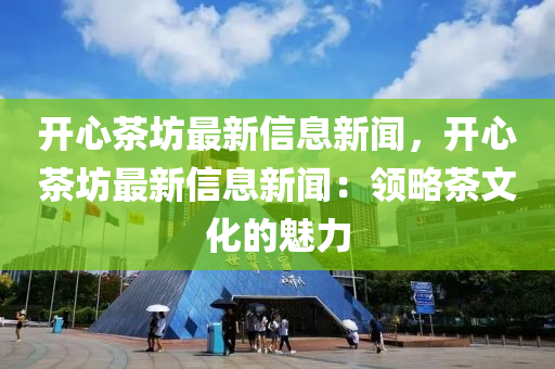 开心茶坊最新信息新闻，开心茶坊最新信息新闻：领略茶文化的魅力