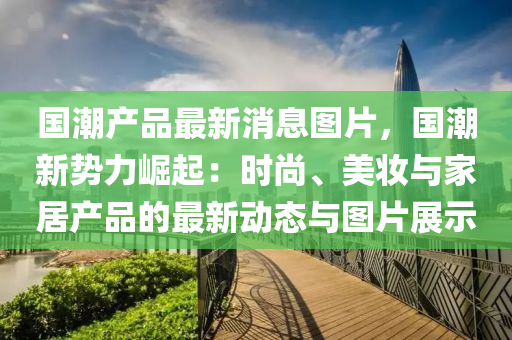 国潮产品最新消息图片，国潮新势力崛起：时尚、美妆与家居产品的最新动态与图片展示